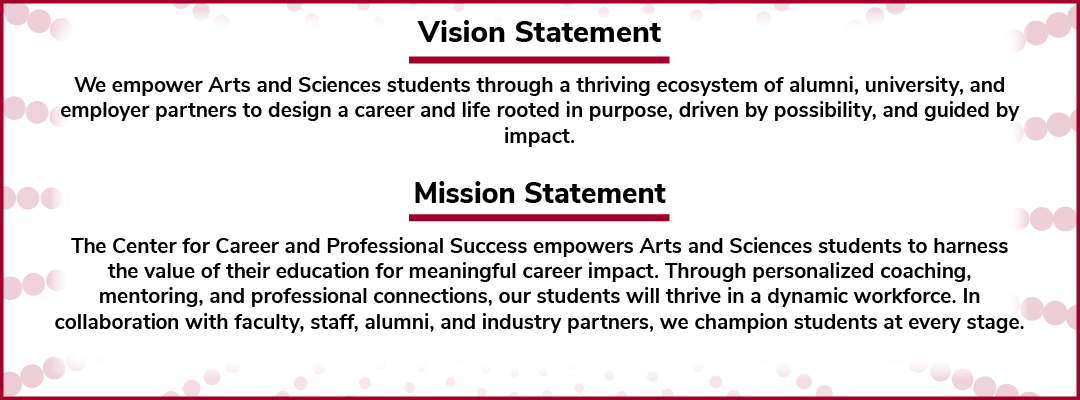 Vision Statement  We empower Arts and Sciences students through a thriving ecosystem of alumni, university, and employer partners to design a career and life rooted in purpose, driven by possibility, and guided by impact.  Mission Statement  The Center for Career and Professional Success empowers Arts and Sciences students to harness the value of their education for meaningful career impact. Through personalized coaching, mentoring, and professional connections, our students will thrive in a dynamic workfor